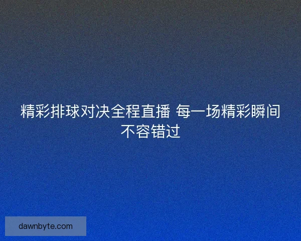 精彩排球对决全程直播 每一场精彩瞬间不容错过