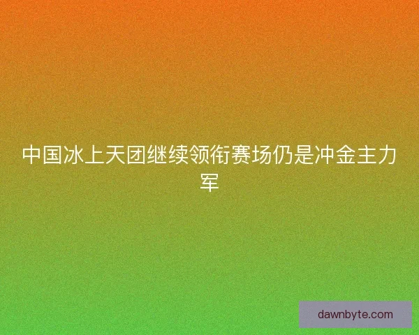 中国冰上天团继续领衔赛场仍是冲金主力军