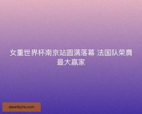 女重世界杯南京站圆满落幕 法国队荣膺最大赢家