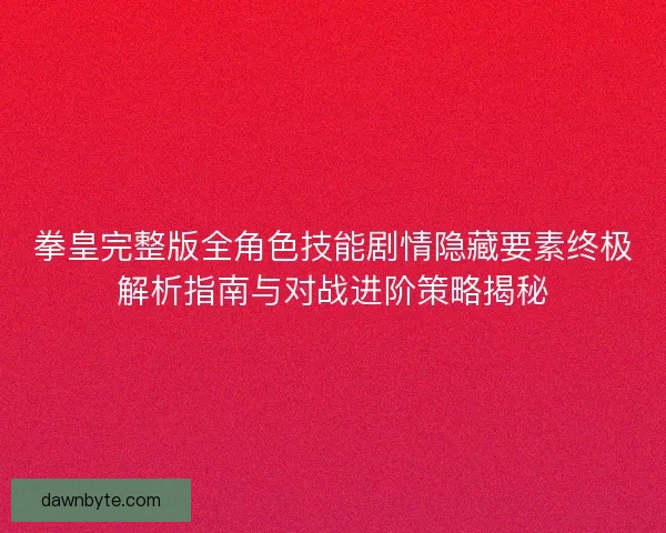 拳皇完整版全角色技能剧情隐藏要素终极解析指南与对战进阶策略揭秘